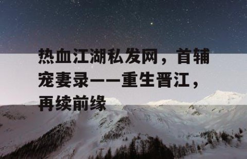 热血江湖私发网，首辅宠妻录——重生晋江，再续前缘
