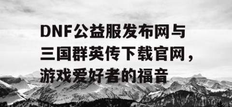 DNF公益服发布网与三国群英传下载官网，游戏爱好者的福音