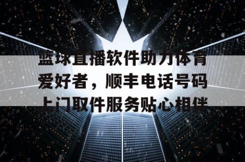 篮球直播软件助力体育爱好者,顺丰电话号码上门取件服务贴心相伴