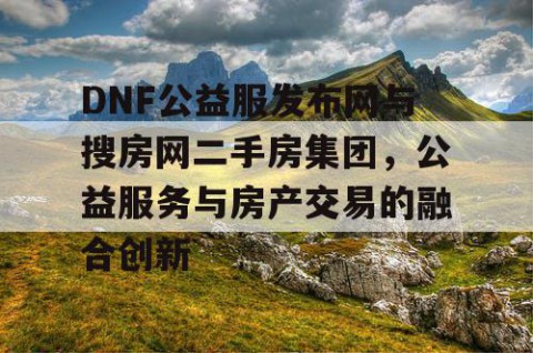 DNF公益服发布网与搜房网二手房集团，公益服务与房产交易的融合创新