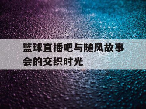 篮球直播吧与随风故事会的交织时光