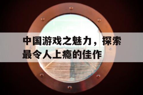 中国游戏之魅力，探索最令人上瘾的佳作