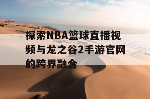 探索NBA篮球直播视频与龙之谷2手游官网的跨界融合