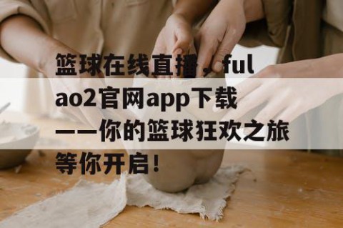 篮球在线直播，fulao2官网app下载——你的篮球狂欢之旅等你开启！