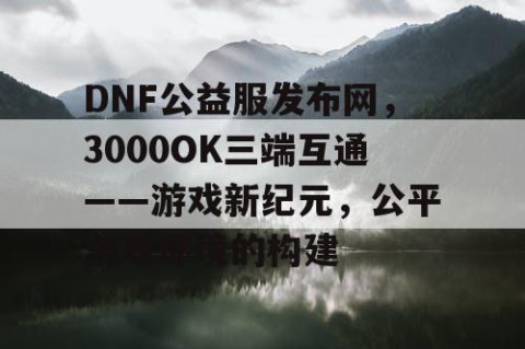 DNF公益服发布网，3000OK三端互通——游戏新纪元，公平游戏环境的构建