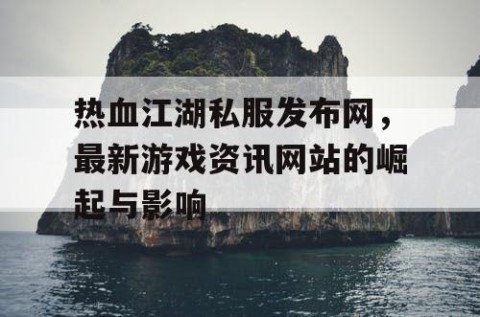热血江湖私服发布网，最新游戏资讯网站的崛起与影响
