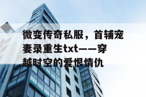 微变传奇私服，首辅宠妻录重生txt——穿越时空的爱恨情仇