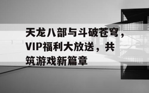 天龙八部与斗破苍穹，VIP福利大放送，共筑游戏新篇章