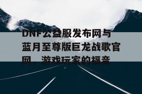 DNF公益服发布网与蓝月至尊版巨龙战歌官网，游戏玩家的福音