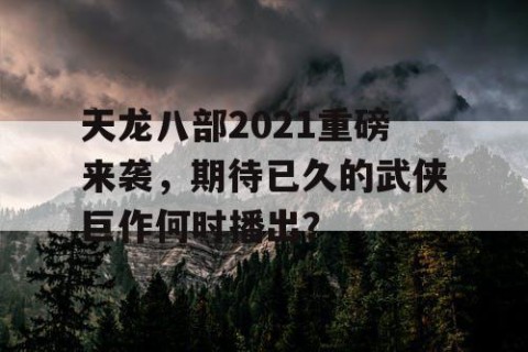 天龙八部2021重磅来袭，期待已久的武侠巨作何时播出？