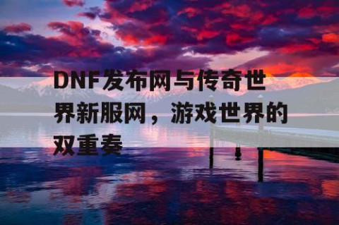 DNF发布网与传奇世界新服网，游戏世界的双重奏