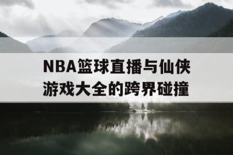 NBA篮球直播与仙侠游戏大全的跨界碰撞