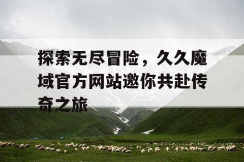 探索无尽冒险，久久魔域官方网站邀你共赴传奇之旅