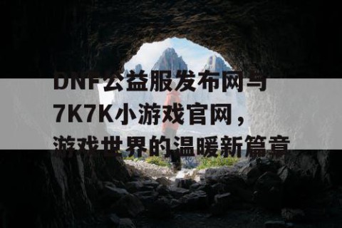 DNF公益服发布网与7K7K小游戏官网，游戏世界的温暖新篇章
