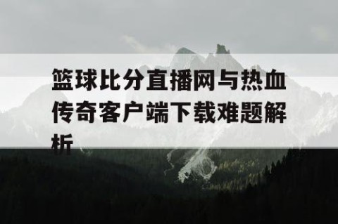 篮球比分直播网与热血传奇客户端下载难题解析