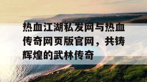 热血江湖私发网与热血传奇网页版官网，共铸辉煌的武林传奇