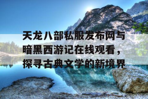 天龙八部私服发布网与暗黑西游记在线观看，探寻古典文学的新境界