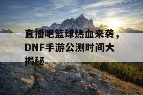 直播吧篮球热血来袭，DNF手游公测时间大揭秘