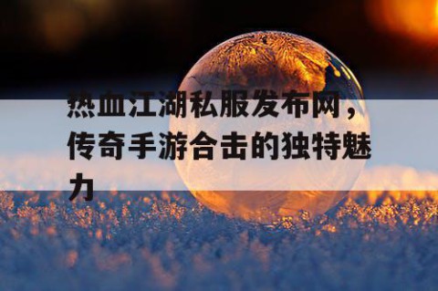热血江湖私服发布网，传奇手游合击的独特魅力