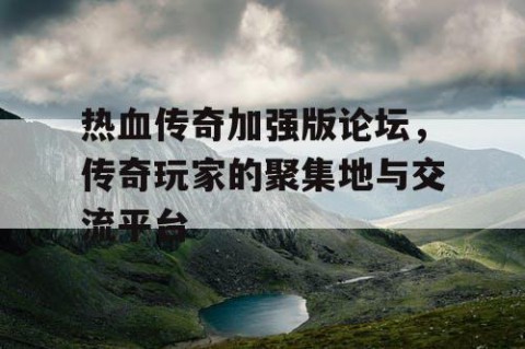 热血传奇加强版论坛，传奇玩家的聚集地与交流平台