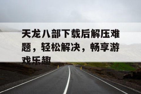 天龙八部下载后解压难题，轻松解决，畅享游戏乐趣