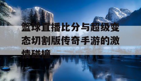 篮球直播比分与超级变态切割版传奇手游的激情碰撞