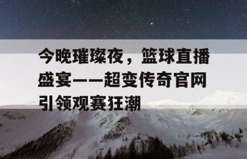 今晚璀璨夜，篮球直播盛宴——超变传奇官网引领观赛狂潮