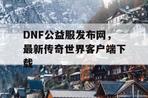 DNF公益服发布网，最新传奇世界客户端下载