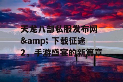 天龙八部私服发布网 & 下载征途2，手游盛宴的新篇章