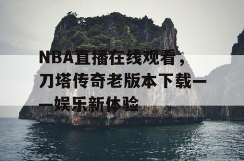 NBA直播在线观看，刀塔传奇老版本下载——娱乐新体验