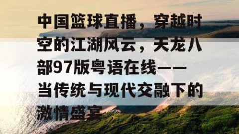 中国篮球直播，穿越时空的江湖风云，天龙八部97版粤语在线——当传统与现代交融下的激情盛宴