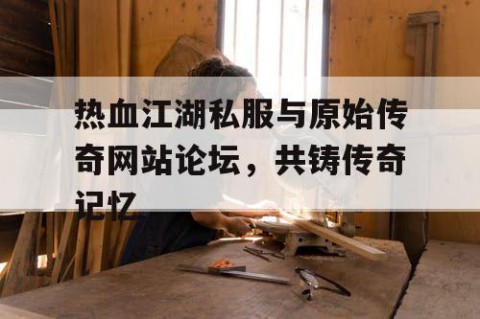 热血江湖私服与原始传奇网站论坛，共铸传奇记忆