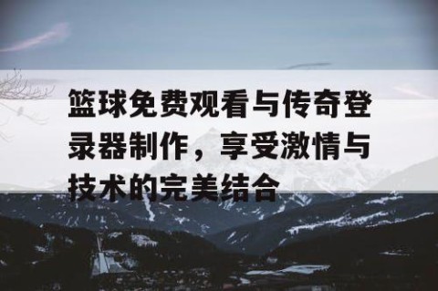 篮球免费观看与传奇登录器制作,享受激情与技术的完美结合