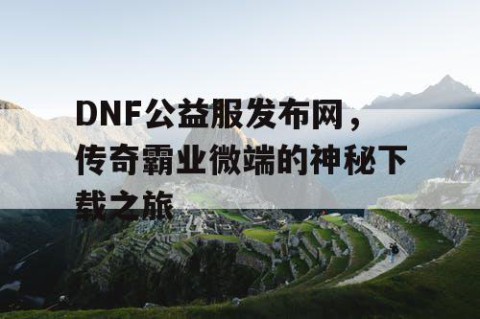 DNF公益服发布网，传奇霸业微端的神秘下载之旅