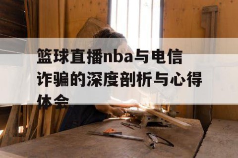 篮球直播nba与电信诈骗的深度剖析与心得体会