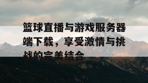 篮球直播与游戏服务器端下载，享受激情与挑战的完美结合