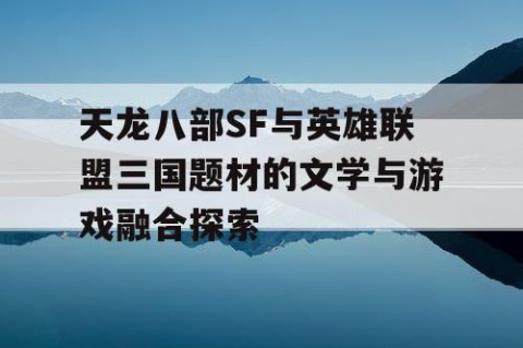 天龙八部SF与英雄联盟三国题材的文学与游戏融合探索