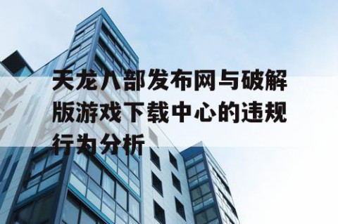 天龙八部发布网与破解版游戏下载中心的违规行为分析