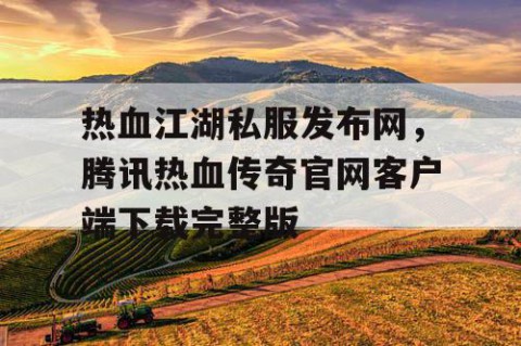 热血江湖私服发布网，腾讯热血传奇官网客户端下载完整版