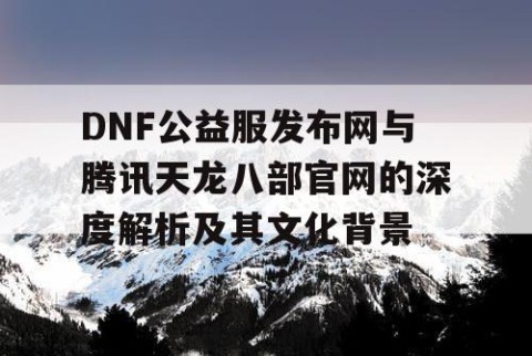 DNF公益服发布网与腾讯天龙八部官网的深度解析及其文化背景