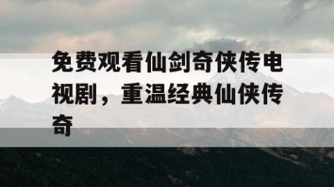 免费观看仙剑奇侠传电视剧，重温经典仙侠传奇