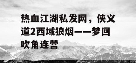 热血江湖私发网，侠义道2西域狼烟——梦回吹角连营