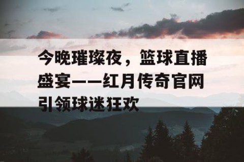 今晚璀璨夜,篮球直播盛宴——红月传奇官网引领球迷狂欢