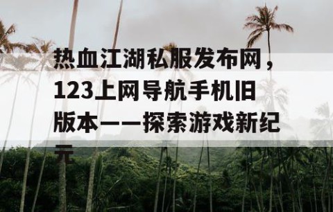 热血江湖私服发布网，123上网导航手机旧版本——探索游戏新纪元