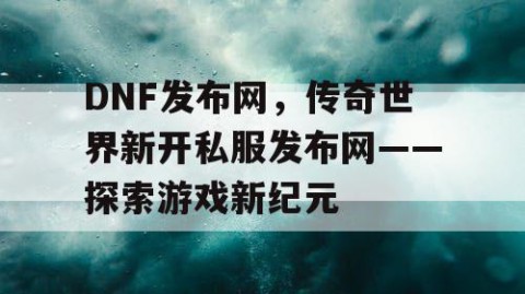 DNF发布网，传奇世界新开私服发布网——探索游戏新纪元