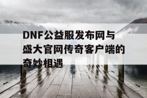 DNF公益服发布网与盛大官网传奇客户端的奇妙相遇