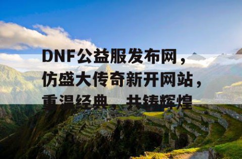 DNF公益服发布网，仿盛大传奇新开网站，重温经典，共铸辉煌