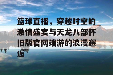 篮球直播，穿越时空的激情盛宴与天龙八部怀旧版官网端游的浪漫邂逅