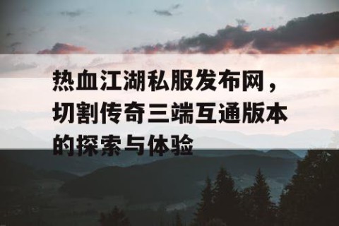 热血江湖私服发布网，切割传奇三端互通版本的探索与体验