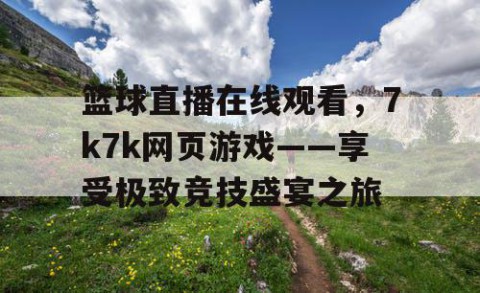 篮球直播在线观看，7k7k网页游戏——享受极致竞技盛宴之旅